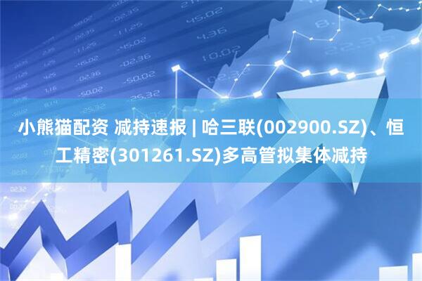 小熊猫配资 减持速报 | 哈三联(002900.SZ)、恒工精密(301261.SZ)多高管拟集体减持