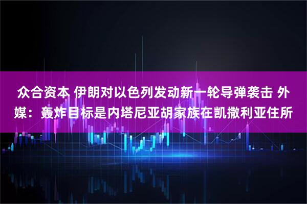 众合资本 伊朗对以色列发动新一轮导弹袭击 外媒：轰炸目标是内塔尼亚胡家族在凯撒利亚住所