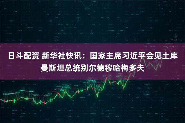 日斗配资 新华社快讯：国家主席习近平会见土库曼斯坦总统别尔德穆哈梅多夫
