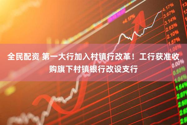全民配资 第一大行加入村镇行改革！工行获准收购旗下村镇银行改设支行