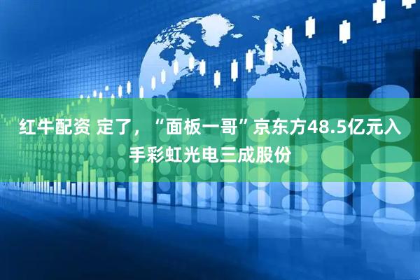 红牛配资 定了，“面板一哥”京东方48.5亿元入手彩虹光电三成股份