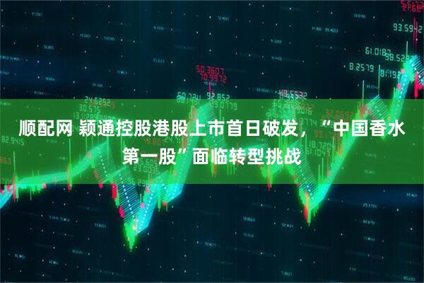 顺配网 颖通控股港股上市首日破发，“中国香水第一股”面临转型挑战