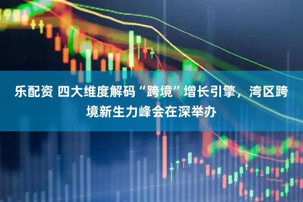 乐配资 四大维度解码“跨境”增长引擎，湾区跨境新生力峰会在深举办