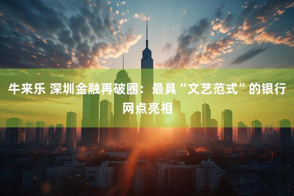 牛来乐 深圳金融再破圈：最具“文艺范式”的银行网点亮相