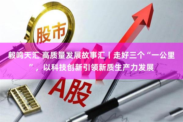 毅鸣天汇 高质量发展故事汇丨走好三个“一公里”，以科技创新引领新质生产力发展