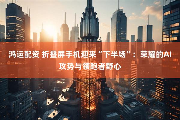 鸿运配资 折叠屏手机迎来“下半场”：荣耀的AI攻势与领跑者野心