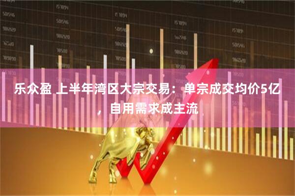 乐众盈 上半年湾区大宗交易：单宗成交均价5亿，自用需求成主流
