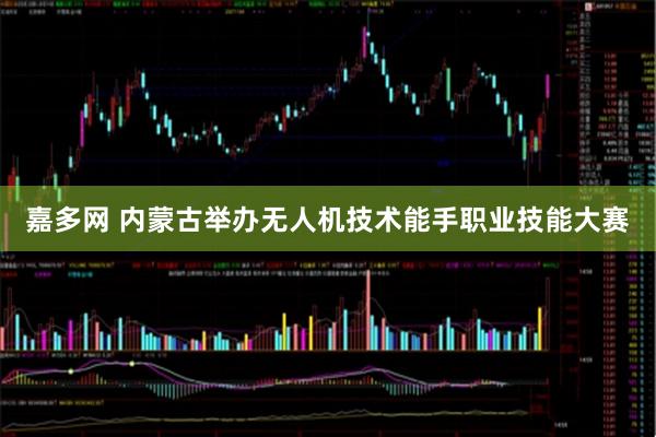 嘉多网 内蒙古举办无人机技术能手职业技能大赛