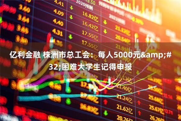 亿利金融 株洲市总工会：每人5000元&#32;困难大学生记得申报
