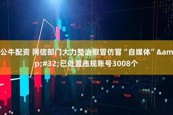 公牛配资 网信部门大力整治假冒仿冒“自媒体”&#32;已处置违规账号3008个