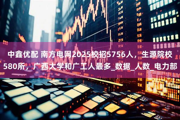 中鑫优配 南方电网2025校招5756人，生源院校580所，广西大学和广工人最多_数据_人数_电力部