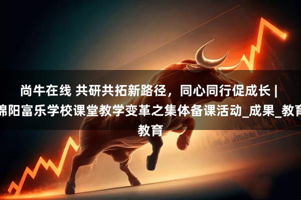 尚牛在线 共研共拓新路径，同心同行促成长 | 绵阳富乐学校课堂教学变革之集体备课活动_成果_教育