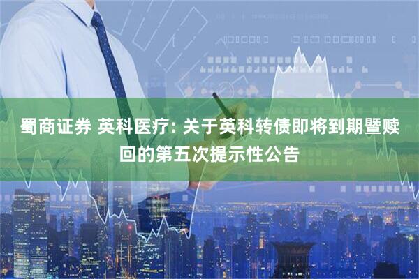 蜀商证券 英科医疗: 关于英科转债即将到期暨赎回的第五次提示性公告