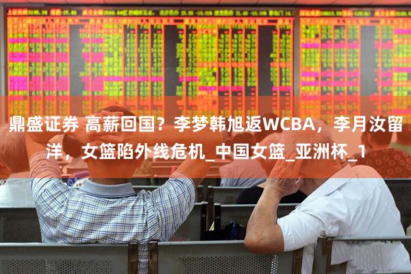 鼎盛证券 高薪回国？李梦韩旭返WCBA，李月汝留洋，女篮陷外线危机_中国女篮_亚洲杯_1