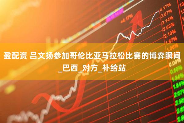 盈配资 吕文扬参加哥伦比亚马拉松比赛的博弈瞬间_巴西_对方_补给站