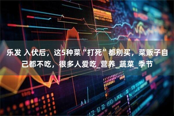 乐发 入伏后，这5种菜“打死”都别买，菜贩子自己都不吃，很多人爱吃_营养_蔬菜_季节