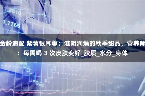 金岭速配 紫薯银耳羹：滋阴润燥的秋季甜品，营养师：每周喝 3 次皮肤变好_胶质_水分_身体