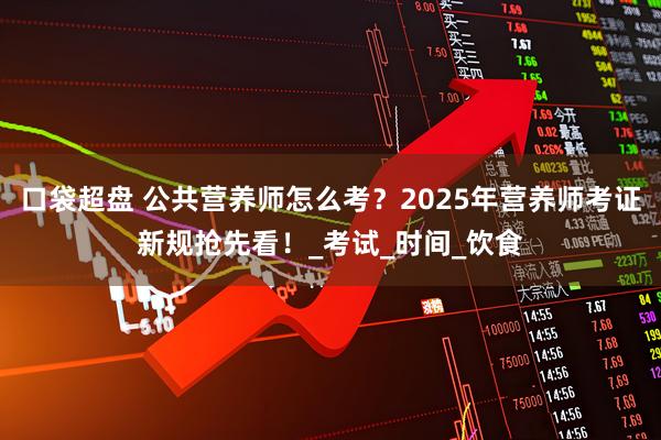 口袋超盘 公共营养师怎么考？2025年营养师考证新规抢先看！_考试_时间_饮食