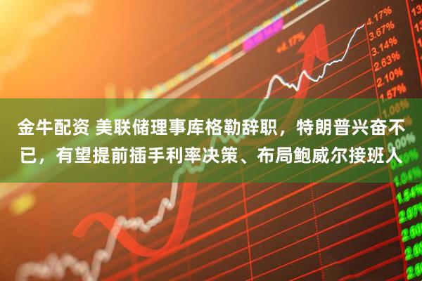 金牛配资 美联储理事库格勒辞职，特朗普兴奋不已，有望提前插手利率决策、布局鲍威尔接班人