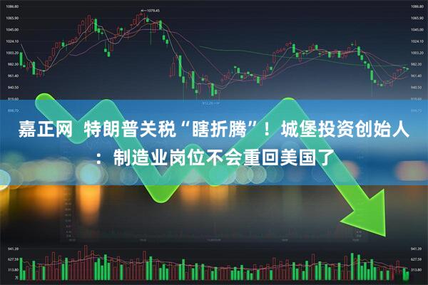 嘉正网  特朗普关税“瞎折腾”！城堡投资创始人：制造业岗位不会重回美国了