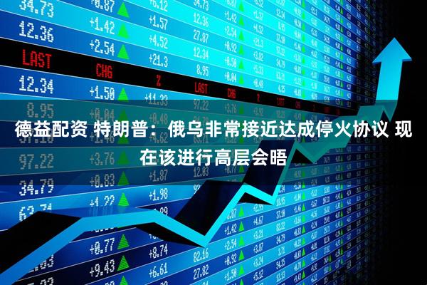 德益配资 特朗普：俄乌非常接近达成停火协议 现在该进行高层会晤