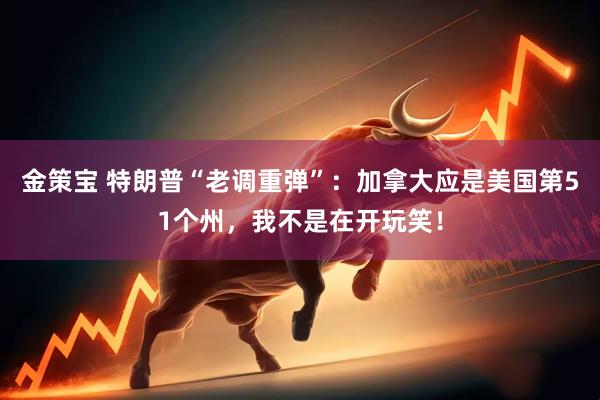 金策宝 特朗普“老调重弹”：加拿大应是美国第51个州，我不是在开玩笑！