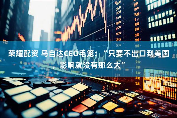 荣耀配资 马自达CEO毛笼：“只要不出口到美国，影响就没有那么大”