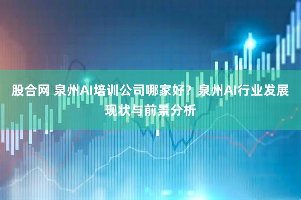股合网 泉州AI培训公司哪家好?泉州AI行业发展现状与前景分析