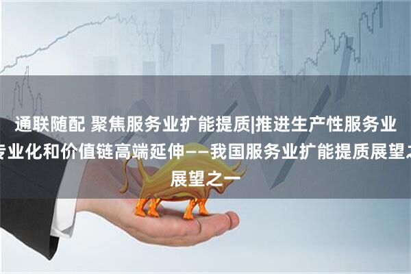 通联随配 聚焦服务业扩能提质|推进生产性服务业向专业化和价值链高端延伸——我国服务业扩能提质展望之一